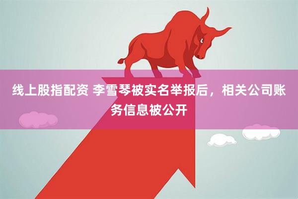 线上股指配资 李雪琴被实名举报后，相关公司账务信息被公开