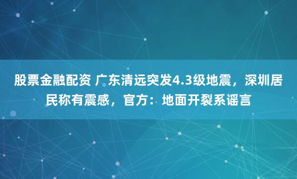 股票金融配资 广东清远突发4.3级地震，深圳居民称有震感，官方：地面开裂系谣言