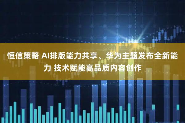 恒信策略 AI排版能力共享、华为主题发布全新能力 技术赋能高品质内容创作