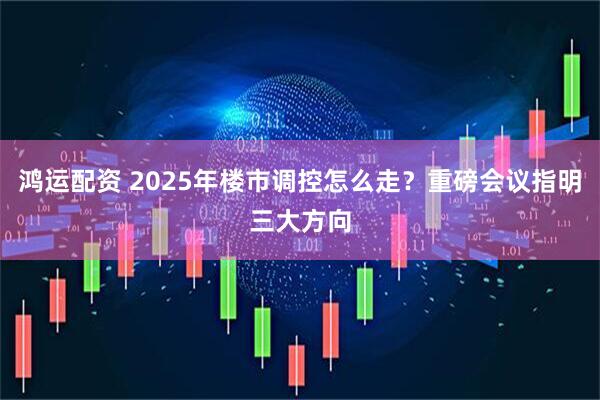 鸿运配资 2025年楼市调控怎么走？重磅会议指明三大方向