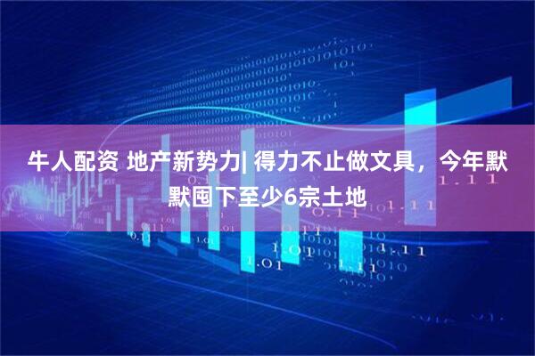 牛人配资 地产新势力| 得力不止做文具，今年默默囤下至少6宗土地