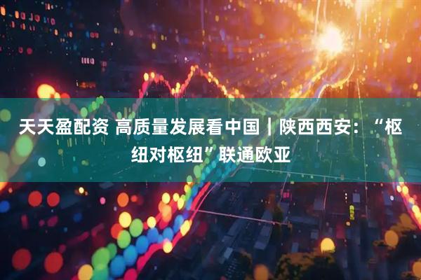 天天盈配资 高质量发展看中国｜陕西西安：“枢纽对枢纽”联通欧亚