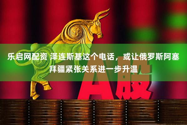 乐启网配资 泽连斯基这个电话，或让俄罗斯阿塞拜疆紧张关系进一步升温