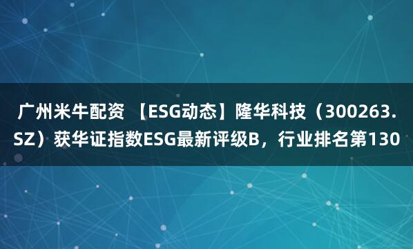 广州米牛配资 【ESG动态】隆华科技（300263.SZ）获华证指数ESG最新评级B，行业排名第130