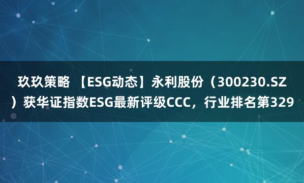 玖玖策略 【ESG动态】永利股份（300230.SZ）获华证指数ESG最新评级CCC，行业排名第329