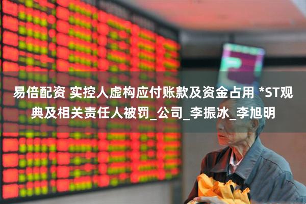 易倍配资 实控人虚构应付账款及资金占用 *ST观典及相关责任人被罚_公司_李振冰_李旭明