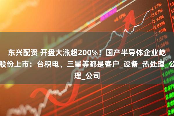 东兴配资 开盘大涨超200%！国产半导体企业屹唐股份上市：台积电、三星等都是客户_设备_热处理_公司