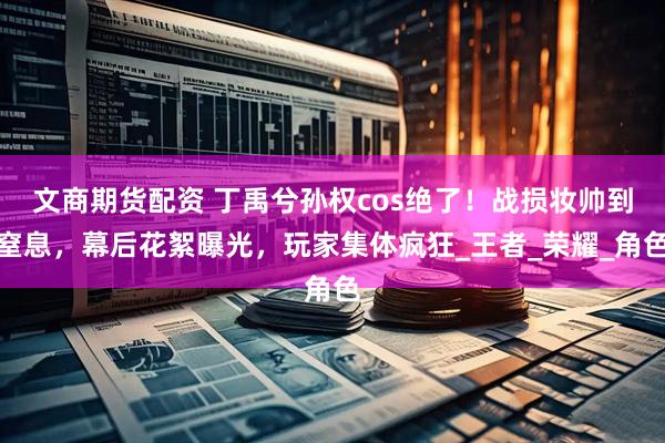 文商期货配资 丁禹兮孙权cos绝了！战损妆帅到窒息，幕后花絮曝光，玩家集体疯狂_王者_荣耀_角色