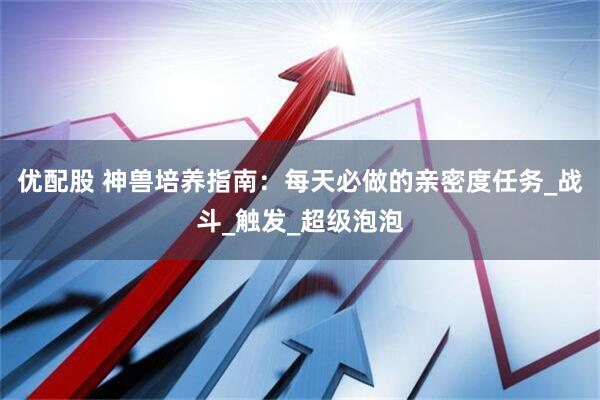 优配股 神兽培养指南：每天必做的亲密度任务_战斗_触发_超级泡泡