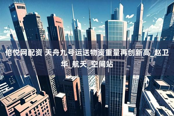 倍悦网配资 天舟九号运送物资重量再创新高_赵卫华_航天_空间站