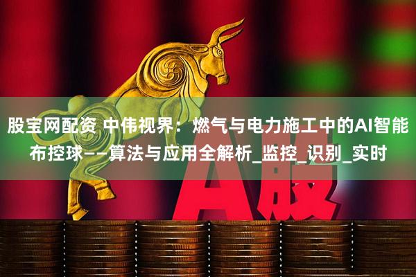 股宝网配资 中伟视界：燃气与电力施工中的AI智能布控球——算法与应用全解析_监控_识别_实时