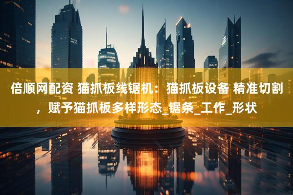 倍顺网配资 猫抓板线锯机：猫抓板设备 精准切割，赋予猫抓板多样形态_锯条_工作_形状