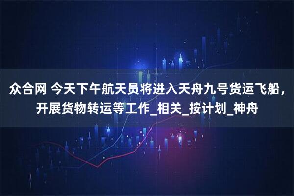 众合网 今天下午航天员将进入天舟九号货运飞船，开展货物转运等工作_相关_按计划_神舟