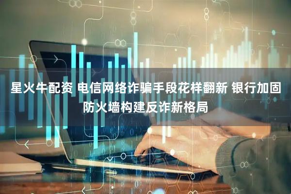 星火牛配资 电信网络诈骗手段花样翻新 银行加固防火墙构建反诈新格局