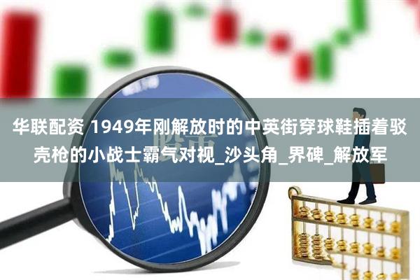 华联配资 1949年刚解放时的中英街穿球鞋插着驳壳枪的小战士霸气对视_沙头角_界碑_解放军