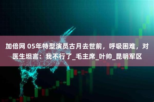 加倍网 05年特型演员古月去世前，呼吸困难，对医生坦言：我不行了_毛主席_叶帅_昆明军区