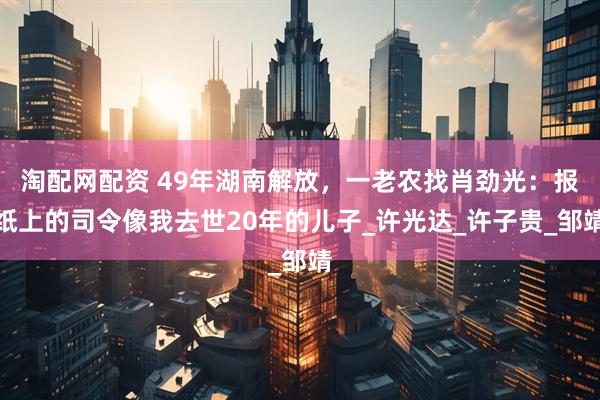 淘配网配资 49年湖南解放，一老农找肖劲光：报纸上的司令像我去世20年的儿子_许光达_许子贵_邹靖