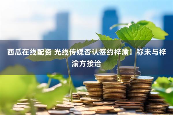 西瓜在线配资 光线传媒否认签约梓渝！称未与梓渝方接洽