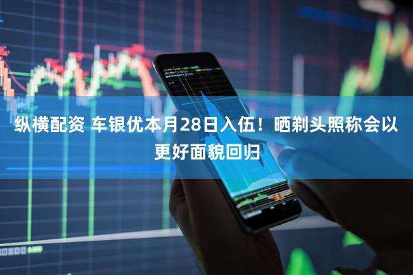纵横配资 车银优本月28日入伍！晒剃头照称会以更好面貌回归