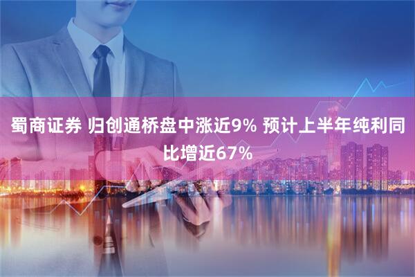 蜀商证券 归创通桥盘中涨近9% 预计上半年纯利同比增近67%