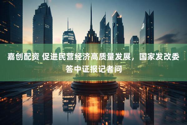 嘉创配资 促进民营经济高质量发展，国家发改委答中证报记者问