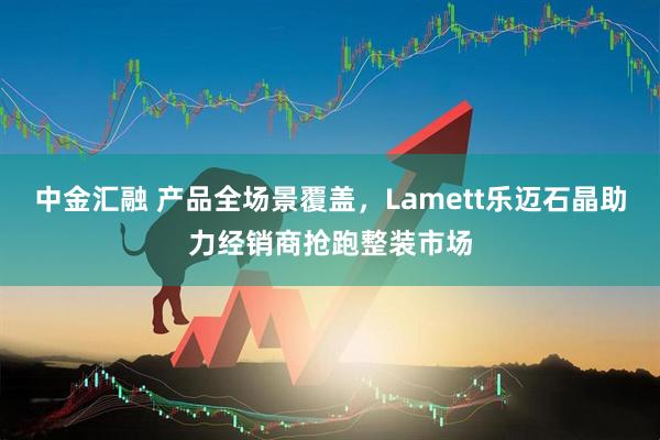 中金汇融 产品全场景覆盖，Lamett乐迈石晶助力经销商抢跑整装市场
