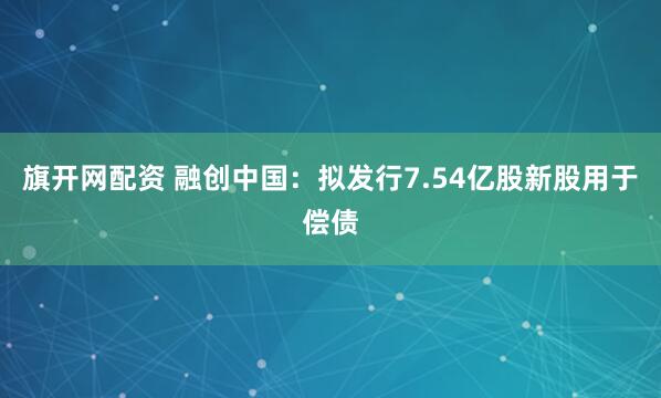 旗开网配资 融创中国：拟发行7.54亿股新股用于偿债