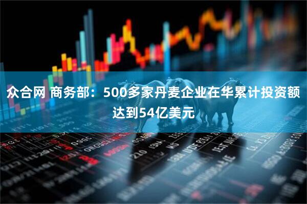 众合网 商务部:500多家丹麦企业在华累计投资额达到54亿美元