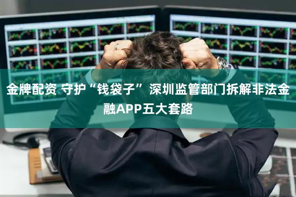 金牌配资 守护“钱袋子” 深圳监管部门拆解非法金融APP五大套路
