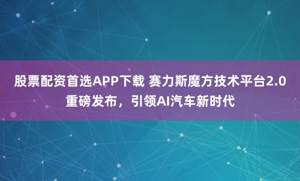 股票配资首选APP下载 赛力斯魔方技术平台2.0重磅发布，引领AI汽车新时代