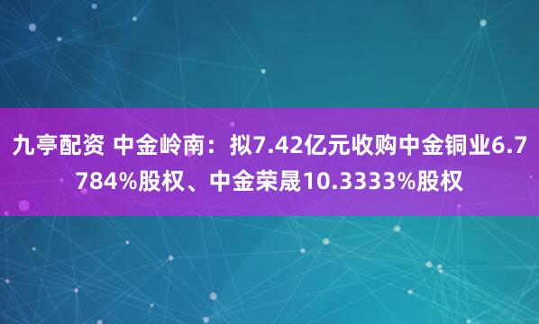 九亭配资 中金岭南：拟7.42亿元收购中金铜业6.7784%股权、中金荣晟10.3333%股权
