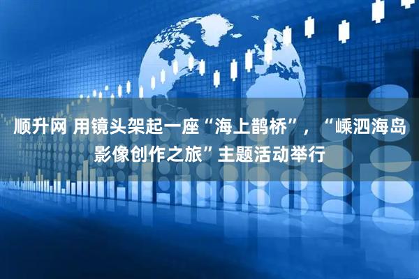 顺升网 用镜头架起一座“海上鹊桥”，“嵊泗海岛影像创作之旅”主题活动举行