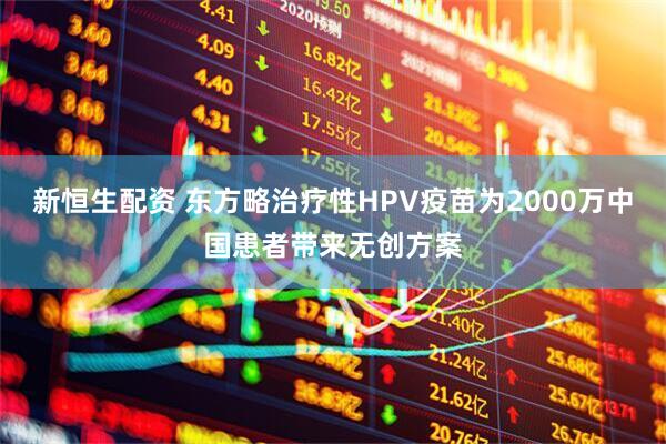 新恒生配资 东方略治疗性HPV疫苗为2000万中国患者带来无创方案